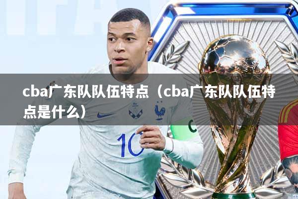 cba广东队队伍特点(cba广东队队伍特点是什么)